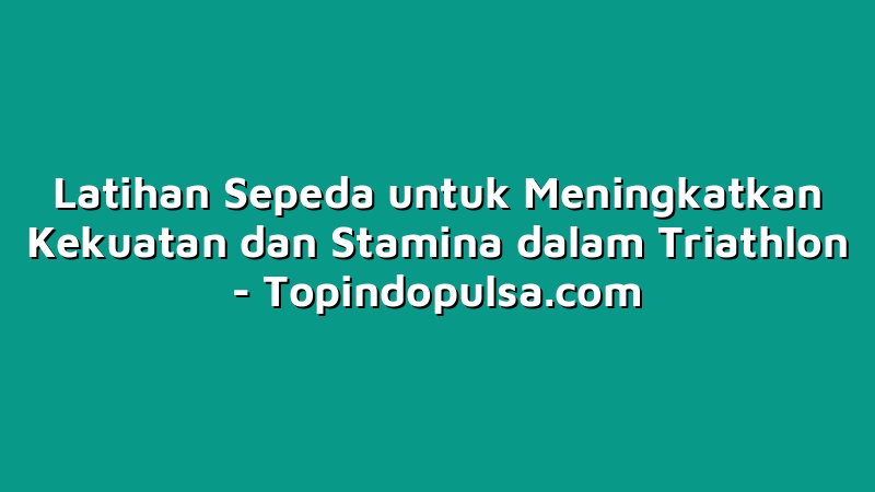 Latihan Sepeda untuk Meningkatkan Kekuatan dan Stamina dalam Triathlon