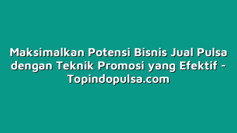 Maksimalkan Potensi Bisnis Jual Pulsa dengan Teknik Promosi yang Efektif