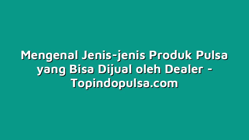 Mengenal Jenis-jenis Produk Pulsa yang Bisa Dijual oleh Dealer