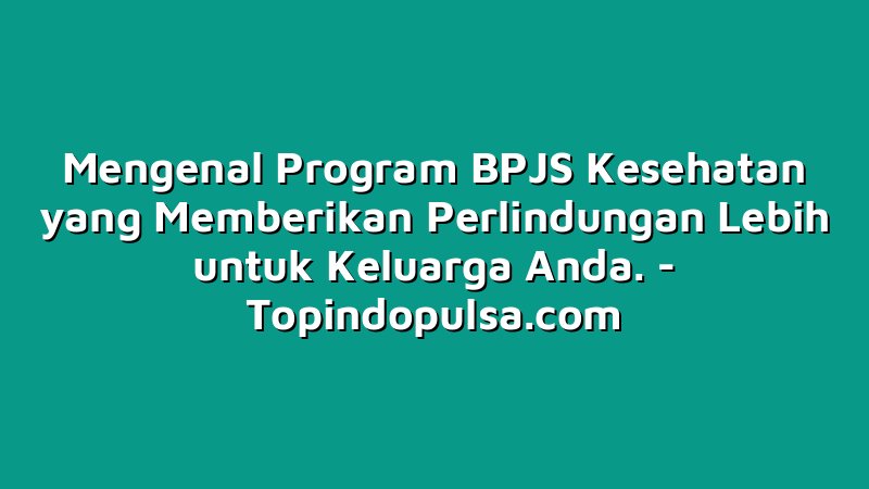 Mengenal Program BPJS Kesehatan yang Memberikan Perlindungan Lebih untuk Keluarga Anda.