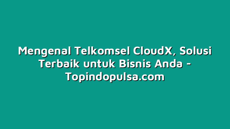 Mengenal Telkomsel CloudX, Solusi Terbaik untuk Bisnis Anda