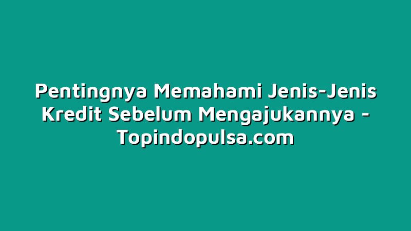 Pentingnya Memahami Jenis-Jenis Kredit Sebelum Mengajukannya