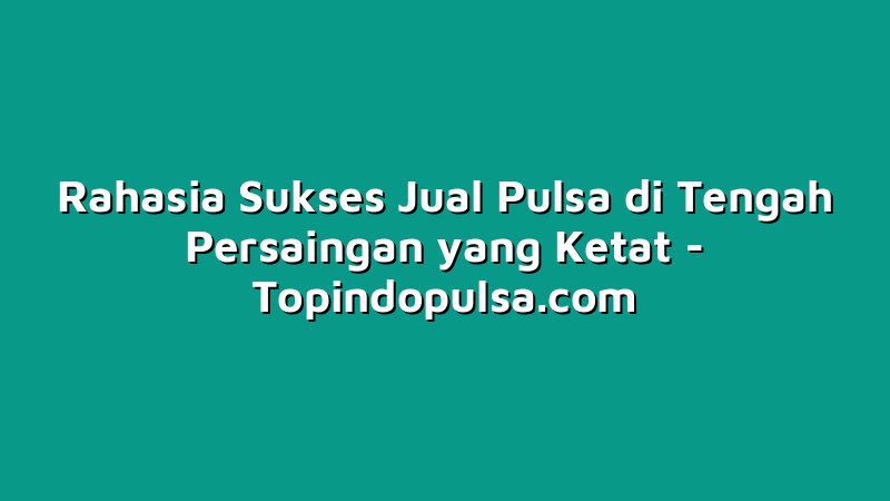 Rahasia Sukses Jual Pulsa di Tengah Persaingan yang Ketat