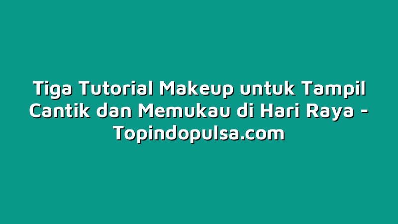 Tiga Tutorial Makeup untuk Tampil Cantik dan Memukau di Hari Raya