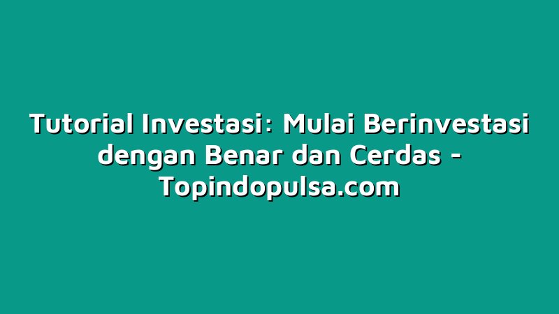 Tutorial Investasi: Mulai Berinvestasi dengan Benar dan Cerdas
