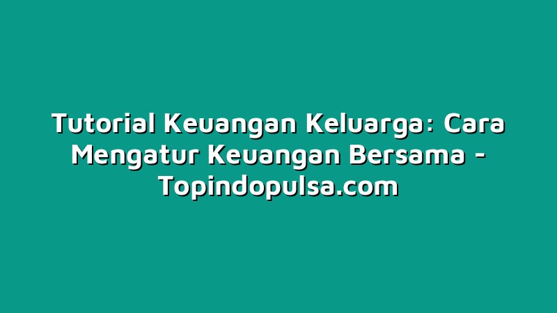 Tutorial Keuangan Keluarga: Cara Mengatur Keuangan Bersama