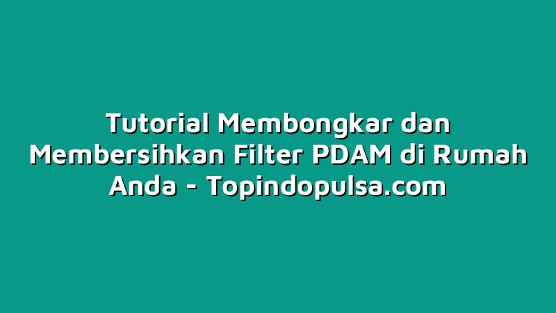 Tutorial Membongkar dan Membersihkan Filter PDAM di Rumah Anda