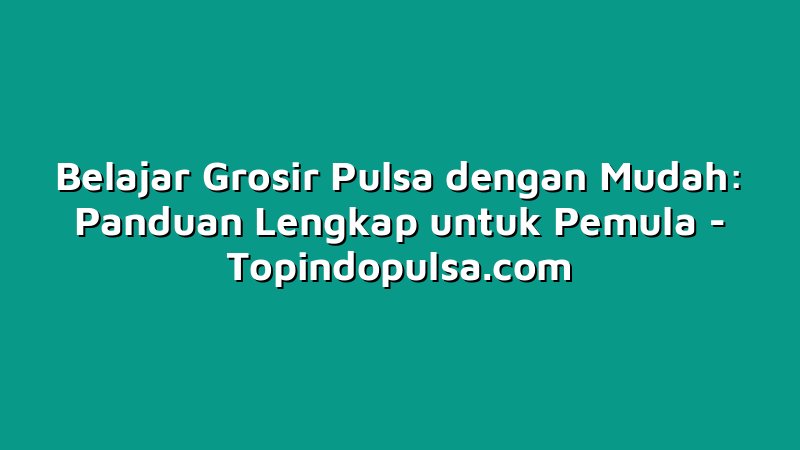 Belajar Grosir Pulsa dengan Mudah: Panduan Lengkap untuk Pemula