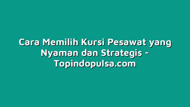 Cara Memilih Kursi Pesawat yang Nyaman dan Strategis
