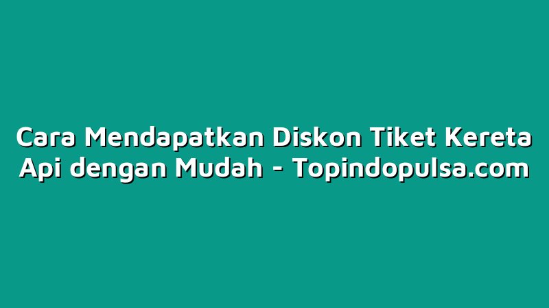 Cara Mendapatkan Diskon Tiket Kereta Api dengan Mudah