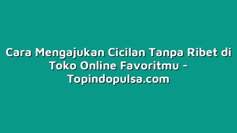 Cara Mengajukan Cicilan Tanpa Ribet di Toko Online Favoritmu