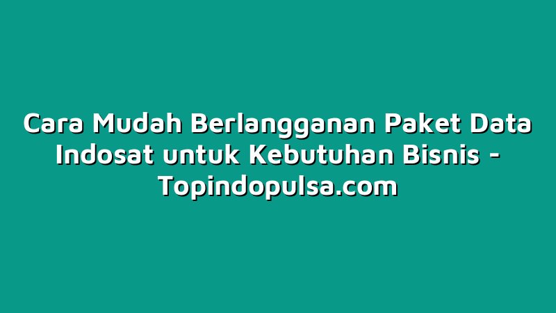 Cara Mudah Berlangganan Paket Data Indosat untuk Kebutuhan Bisnis