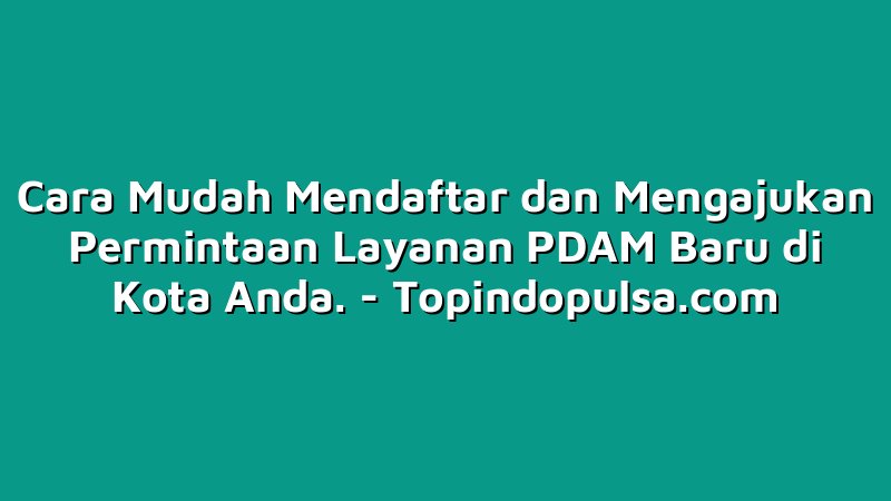 Cara Mudah Mendaftar dan Mengajukan Permintaan Layanan PDAM Baru di Kota Anda.