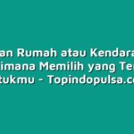 Cicilan Rumah atau Kendaraan? Bagaimana Memilih yang Terbaik untukmu