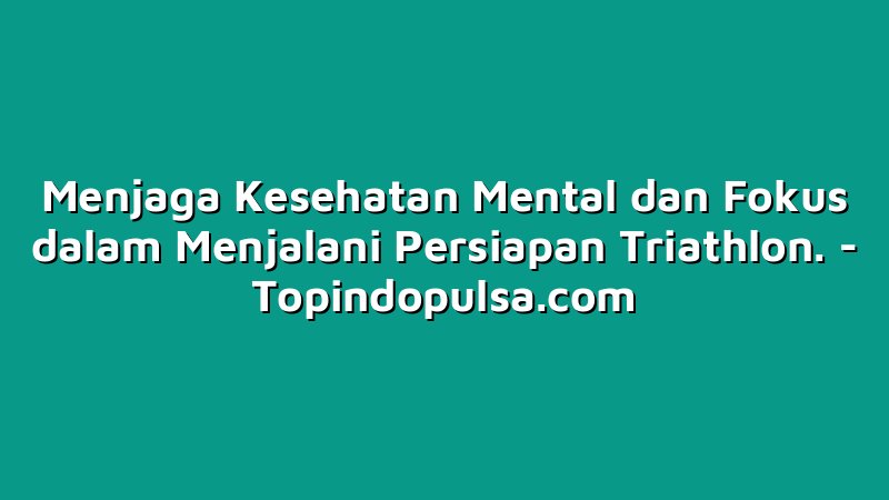 Menjaga Kesehatan Mental dan Fokus dalam Menjalani Persiapan Triathlon.