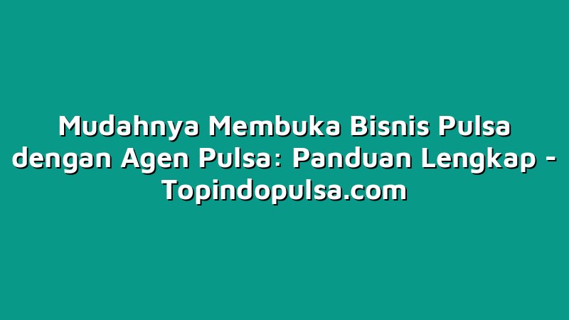 Mudahnya Membuka Bisnis Pulsa dengan Agen Pulsa: Panduan Lengkap