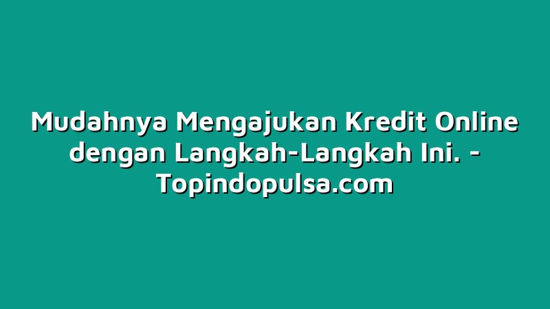 Mudahnya Mengajukan Kredit Online dengan Langkah-Langkah Ini.