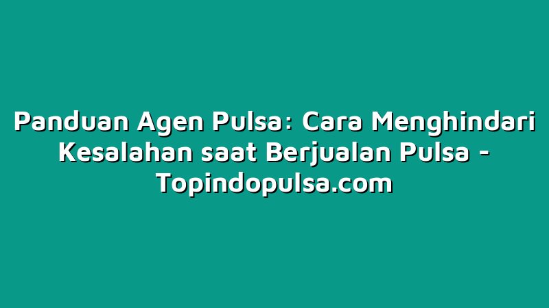 Panduan Agen Pulsa: Cara Menghindari Kesalahan saat Berjualan Pulsa