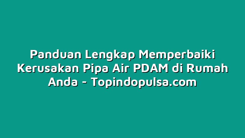 Panduan Lengkap Memperbaiki Kerusakan Pipa Air PDAM di Rumah Anda
