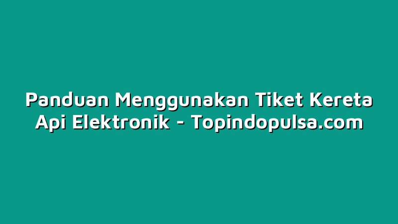 Panduan Menggunakan Tiket Kereta Api Elektronik