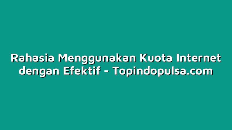 Rahasia Menggunakan Kuota Internet dengan Efektif