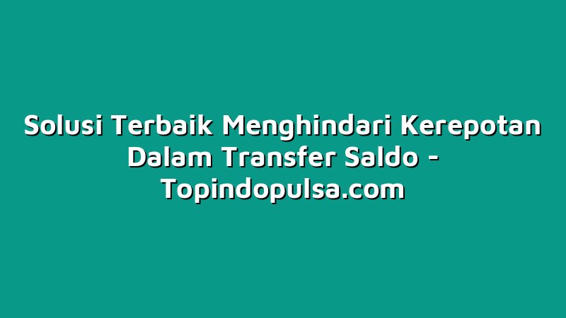Solusi Terbaik Menghindari Kerepotan Dalam Transfer Saldo