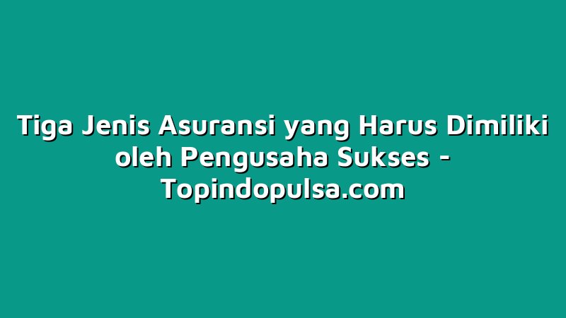 Tiga Jenis Asuransi yang Harus Dimiliki oleh Pengusaha Sukses