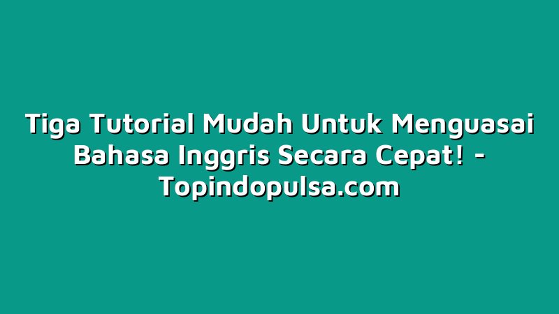 Tiga Tutorial Mudah Untuk Menguasai Bahasa Inggris Secara Cepat!