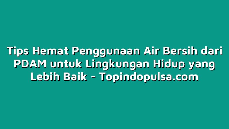 Tips Hemat Penggunaan Air Bersih dari PDAM untuk Lingkungan Hidup yang Lebih Baik