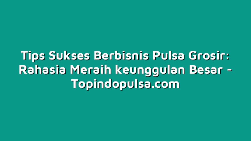 Tips Sukses Berbisnis Pulsa Grosir: Rahasia Meraih keunggulan Besar