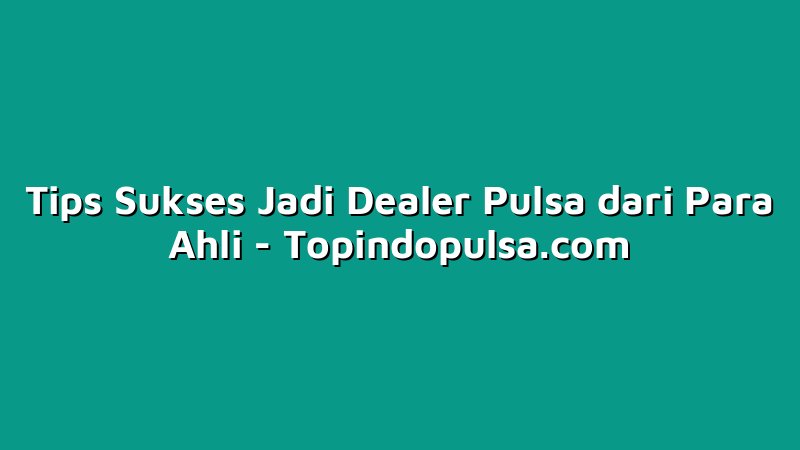 Tips Sukses Jadi Dealer Pulsa dari Para Ahli