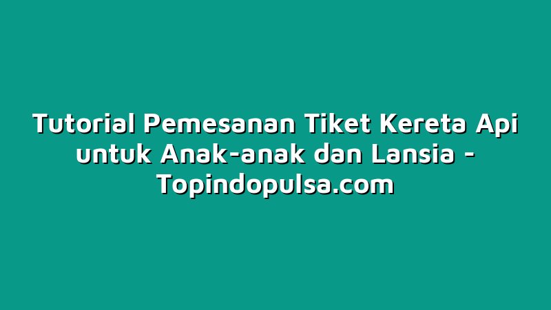 Tutorial Pemesanan Tiket Kereta Api untuk Anak-anak dan Lansia
