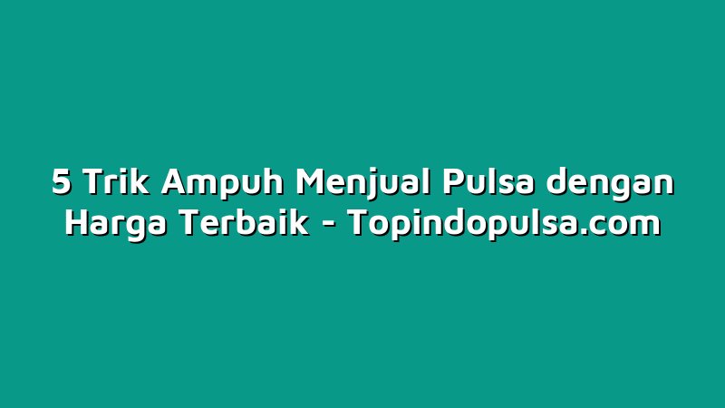 5 Trik Ampuh Menjual Pulsa dengan Harga Terbaik