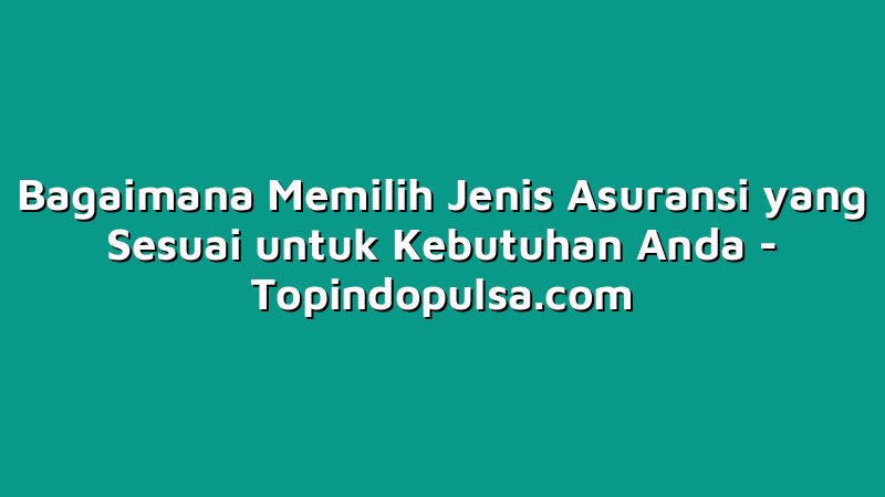 Bagaimana Memilih Jenis Asuransi yang Sesuai untuk Kebutuhan Anda