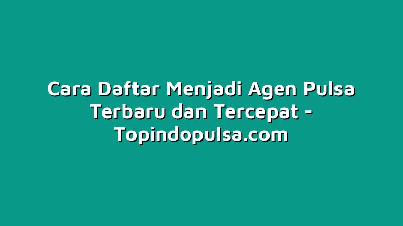 Cara Daftar Menjadi Agen Pulsa Terbaru dan Tercepat