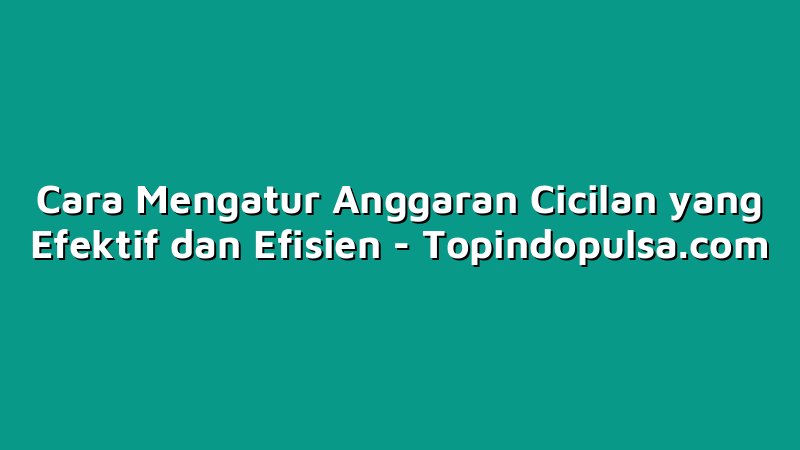 Cara Mengatur Anggaran Cicilan yang Efektif dan Efisien