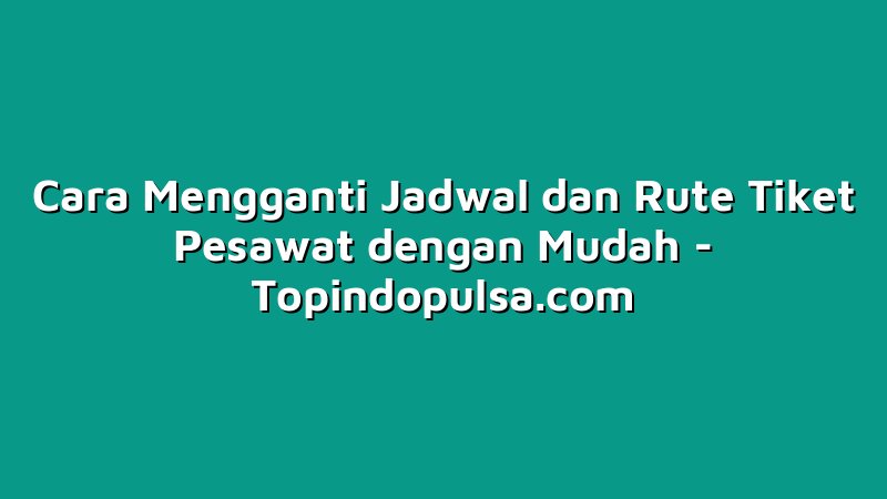 Cara Mengganti Jadwal dan Rute Tiket Pesawat dengan Mudah