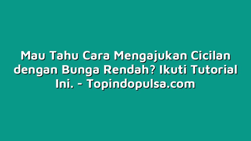 Mau Tahu Cara Mengajukan Cicilan dengan Bunga Rendah? Ikuti Tutorial Ini.