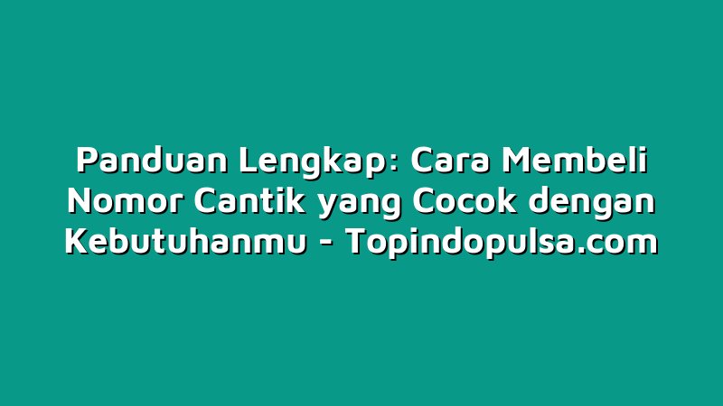 Panduan Lengkap: Cara Membeli Nomor Cantik yang Cocok dengan Kebutuhanmu