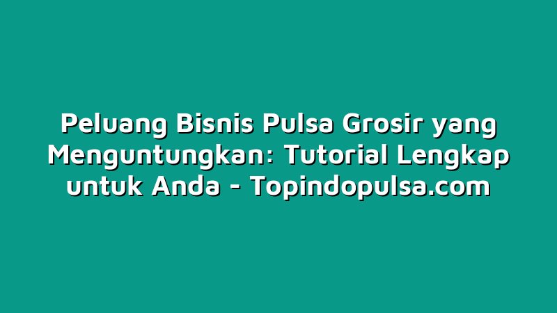Peluang Bisnis Pulsa Grosir yang Menguntungkan: Tutorial Lengkap untuk Anda