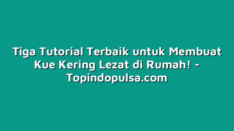 Tiga Tutorial Terbaik untuk Membuat Kue Kering Lezat di Rumah!