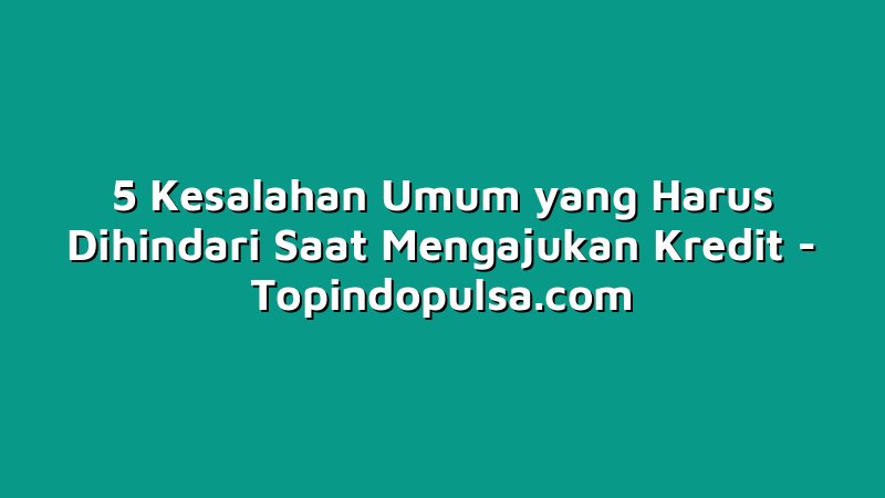 5 Kesalahan Umum yang Harus Dihindari Saat Mengajukan Kredit