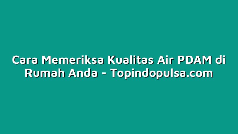 Cara Memeriksa Kualitas Air PDAM di Rumah Anda