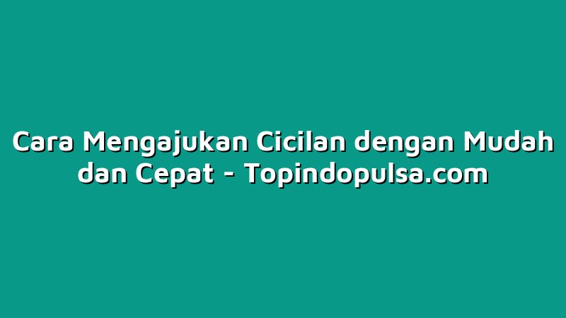 Cara Mengajukan Cicilan dengan Mudah dan Cepat