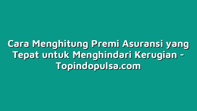 Cara Menghitung Premi Asuransi yang Tepat untuk Menghindari Kerugian