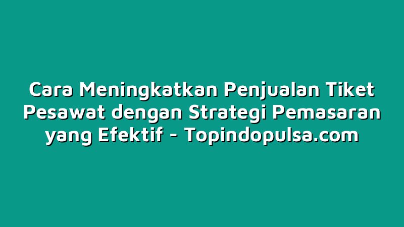 Cara Meningkatkan Penjualan Tiket Pesawat dengan Strategi Pemasaran yang Efektif