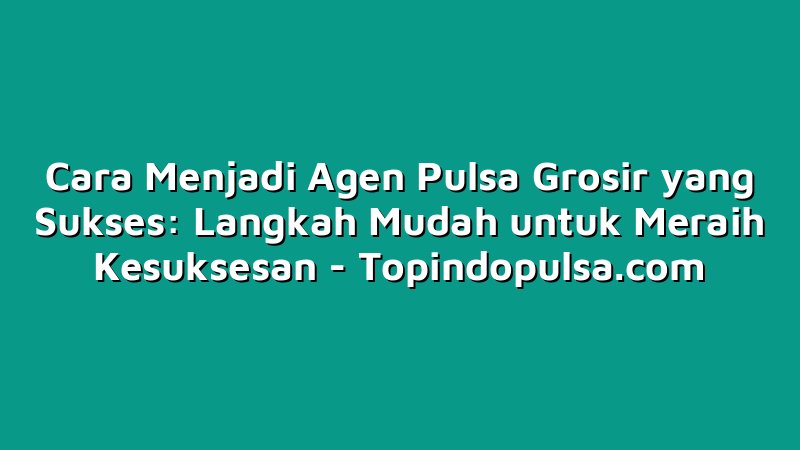 Cara Menjadi Agen Pulsa Grosir yang Sukses: Langkah Mudah untuk Meraih Kesuksesan