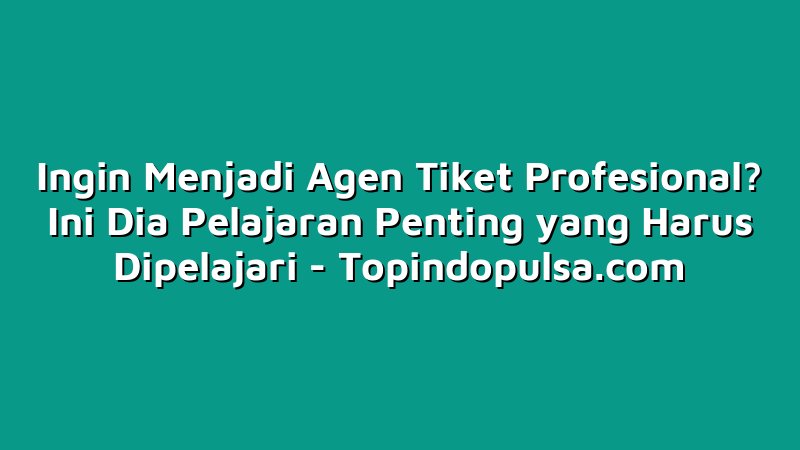 Ingin Menjadi Agen Tiket Profesional? Ini Dia Pelajaran Penting yang Harus Dipelajari