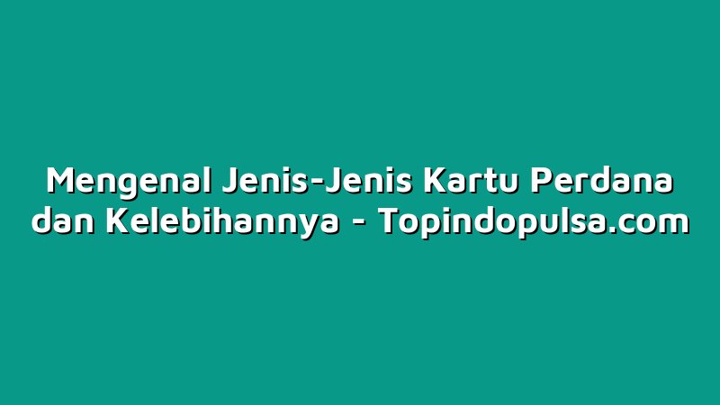 Mengenal Jenis-Jenis Kartu Perdana dan Kelebihannya