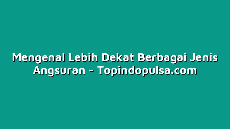 Mengenal Lebih Dekat Berbagai Jenis Angsuran